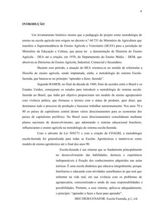 4
INTRODUÇÃO
Um levantamento histórico mostra que a pedagogia de projeto como metodologia de
ensino na escola agrícola tem origem no decreto n.º 60.731 do Ministério da Agricultura que
transfere a Superintendência de Ensino Agrícola e Veterinário (SEAV) para a jurisdição do
Ministério da Educação e Cultura, que passa ter a denominação de Diretoria do Ensino
Agrícola – DEA até a criação, em 1970, do Departamento do Ensino Médio – DEM, que
absorveu as Diretorias do Ensino Agrícola, Industrial, Comercial e Secundário.
Durante esse período, a atuação do DEA orientou-se no sentido de reformular a
filosofia do ensino agrícola, sendo implantada, então, a metodologia do sistema Escola-
fazenda, que baseou-se no princípio “aprender a fazer, fazendo”.
Segundo RAMOS, no final da década de 1960, fruto de acordos entre o Brasil e os
Estados Unidos, começaram os estudos para introduzir a metodologia do sistema escola-
fazenda no Brasil, que tinha por objetivo proporcionar um modelo de ensino agropecuário
com vivência prática, que formasse o técnico com o status de produtor, quer dizer, que
dominasse todo o processo de produção e buscasse trabalhar autonomamente. Nos anos 70 e
80 os países de capitalismo central deram vários direcionamentos para as economias dos
países de capitalismo periférico. No Brasil esses direcionamentos consolidaram mediante
planos nacionais de desenvolvimento, que adentrando o sistema educacional brasileiro,
influenciaram o ensino agrícola na metodologia do sistema escola-fazenda.
Com o advento da Lei 5692/71 e com a criação da COAGRI, a metodologia
escola-fazenda foi generalizada para todas as Escolas Agrotécnicas e manteve-se como
modelo de ensino agrotécnico até o final dos anos 90.
Escola-fazenda é um sistema que se fundamenta principalmente
no desenvolvimento das habilidades, destreza e experiência
indispensáveis à fixação dos conhecimentos adquiridos nas aulas
teóricas. É uma escola dinâmica que educava integralmente, porque
familiariza o educando com atividades semelhantes às que terá que
enfrentar na vida real, em sua vivência com os problemas de
agropecuária, conscientizado-o ainda de suas responsabilidades e
possibilidades. Portanto, a esse sistema, aplica-se adequadamente,
o princípio: “aprender a fazer e fazer para aprender”.
MEC/DEM/CENAFOR. Escola Fazenda, p.1, s/d.
 