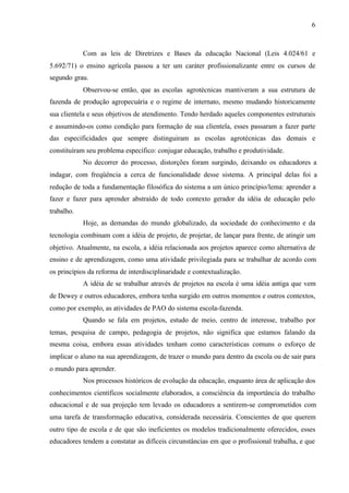 6
Com as leis de Diretrizes e Bases da educação Nacional (Leis 4.024/61 e
5.692/71) o ensino agrícola passou a ter um caráter profissionalizante entre os cursos de
segundo grau.
Observou-se então, que as escolas agrotécnicas mantiveram a sua estrutura de
fazenda de produção agropecuária e o regime de internato, mesmo mudando historicamente
sua clientela e seus objetivos de atendimento. Tendo herdado aqueles componentes estruturais
e assumindo-os como condição para formação de sua clientela, esses passaram a fazer parte
das especificidades que sempre distinguiram as escolas agrotécnicas das demais e
constituíram seu problema específico: conjugar educação, trabalho e produtividade.
No decorrer do processo, distorções foram surgindo, deixando os educadores a
indagar, com freqüência a cerca de funcionalidade desse sistema. A principal delas foi a
redução de toda a fundamentação filosófica do sistema a um único princípio/lema: aprender a
fazer e fazer para aprender abstraído de todo contexto gerador da idéia de educação pelo
trabalho.
Hoje, as demandas do mundo globalizado, da sociedade do conhecimento e da
tecnologia combinam com a idéia de projeto, de projetar, de lançar para frente, de atingir um
objetivo. Atualmente, na escola, a idéia relacionada aos projetos aparece como alternativa de
ensino e de aprendizagem, como uma atividade privilegiada para se trabalhar de acordo com
os princípios da reforma de interdisciplinaridade e contextualização.
A idéia de se trabalhar através de projetos na escola é uma idéia antiga que vem
de Dewey e outros educadores, embora tenha surgido em outros momentos e outros contextos,
como por exemplo, as atividades de PAO do sistema escola-fazenda.
Quando se fala em projetos, estudo de meio, centro de interesse, trabalho por
temas, pesquisa de campo, pedagogia de projetos, não significa que estamos falando da
mesma coisa, embora essas atividades tenham como características comuns o esforço de
implicar o aluno na sua aprendizagem, de trazer o mundo para dentro da escola ou de sair para
o mundo para aprender.
Nos processos históricos de evolução da educação, enquanto área de aplicação dos
conhecimentos científicos socialmente elaborados, a consciência da importância do trabalho
educacional e de sua projeção tem levado os educadores a sentirem-se comprometidos com
uma tarefa de transformação educativa, considerada necessária. Conscientes de que querem
outro tipo de escola e de que são ineficientes os modelos tradicionalmente oferecidos, esses
educadores tendem a constatar as difíceis circunstâncias em que o profissional trabalha, e que
 