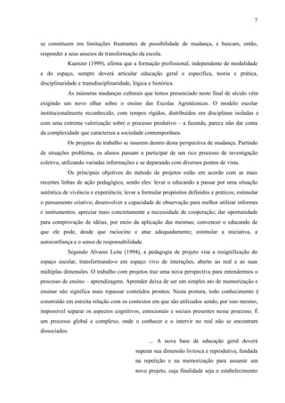 7
se constituem em limitações frustrantes de possibilidade de mudança, e buscam, então,
responder a seus anseios de transformação da escola.
Kuenzer (1999), afirma que a formação profissional, independente de modalidade
e do espaço, sempre deverá articular educação geral e específica, teoria e prática,
disciplinaridade e transdisciplinaridade, lógica e histórica.
As inúmeras mudanças culturais que temos presenciado neste final de século vêm
exigindo um novo olhar sobre o ensino das Escolas Agrotécnicas. O modelo escolar
institucionalmente reconhecido, com tempos rígidos, distribuídos em disciplinas isoladas e
com uma extrema valorização sobre o processo produtivo – a fazenda, parece não dar conta
da complexidade que caracteriza a sociedade contemporânea.
Os projetos de trabalho se inserem dentro desta perspectiva de mudança. Partindo
de situações problema, os alunos passam a participar de um rico processo de investigação
coletiva, utilizando variadas informações e se deparando com diversos pontos de vista.
Os principais objetivos do método de projetos estão em acordo com as mais
recentes linhas de ação pedagógica, sendo eles: levar o educando a passar por uma situação
autêntica de vivência e experiência; levar a formular propósitos definidos e práticos; estimular
o pensamento criativo; desenvolver a capacidade de observação para melhor utilizar informes
e instrumentos; apreciar mais concretamente a necessidade de cooperação; dar oportunidade
para comprovação de idéias, por meio da aplicação das mesmas; convencer o educando de
que ele pode, desde que raciocine e atue adequadamente; estimular a iniciativa, a
autoconfiança e o senso de responsabilidade.
Segundo Alvares Leite (1994), a pedagogia de projeto visa a resignificação do
espaço escolar, transformando-o em espaço vivo de interações, aberto ao real e as suas
múltiplas dimensões. O trabalho com projetos traz uma nova perspectiva para entendermos o
processo de ensino – aprendizagem. Aprender deixa de ser um simples ato de memorização e
ensinar não significa mais repassar conteúdos prontos. Nesta postura, todo conhecimento é
construído em estreita relação com os contextos em que são utilizados sendo, por isso mesmo,
impossível separar os aspectos cognitivos, emocionais e sociais presentes nesse processo. É
um processo global e complexo, onde o conhecer e o intervir no real não se encontram
dissociados.
... A nova base de educação geral deverá
superar sua dimensão livresca e reprodutiva, fundada
na repetição e na memorização para assumir um
novo projeto, cuja finalidade seja o estabelecimento
 
