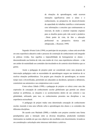 8
de situações de aprendizagem, onde ocorrem
interações significativas entre o aluno e o
conhecimento, na perspectiva do desenvolvimento
da capacidade de trabalhar científica e criativamente
com informações e conceitos que continuamente se
renovam, de modo a construir respostas originais
para os desafios postos pela vida social e produtiva
...Deste ponto de vista, de fato a educação
profissional na perspectiva técnica está
ultrapassada... ( Kuenzer, 1999)
Segundo Alvares Leite (1994), ao participar de um projeto, o aluno está envolvido
em uma experiência educativa onde o processo de construção de conhecimento está integrado
às práticas vividas. Isso significa a impossibilidade de homogeneizar os alunos –
desconsiderando sua história de vida, seus modos de viver, suas experiências culturais – e dar
um caráter de neutralidade aos conteúdos desvinculando-os do contexto sócio-histórico que os
gestou.
Assim a pedagogia de projetos pode ser considerada como uma proposta de
intervenção pedagógica onde as necessidades de aprendizagem surgem nas tentativas de se
resolver situações problemáticas. Um projeto gera situações de aprendizagem, ao mesmo
tempo reais e diversificadas, permitindo aos educandos ao decidirem, opinarem e debaterem,
construírem sua autonomia e seu compromisso com o social.
Como coloca Zabala (1990), a pedagogia de projetos se coloca como uma das
expressões de concepção de conhecimento escolar globalizante que permite aos alunos
analisar os problemas, as situações e os acontecimentos dentro de um contexto e sua
globalidade, utilizando, para isso, os conhecimentos presentes nas disciplinas e sua
experiência sociocultural.
A pedagogia de projeto traduz uma determinada concepção de conhecimento
escolar, trazendo à tona uma reflexão sobre a aprendizagem dos alunos e os conteúdos das
diferentes disciplinas.
De acordo com Machado (2000), o trabalho com projetos constitui uma forma
paradigmática para a interação entre as diversas disciplinas, produzindo resultados
interessantes na medida em que seus objetivos são escolhidos com discernimento, levando-se
em consideração a articulação entre interesses individuais e coletivos.
 