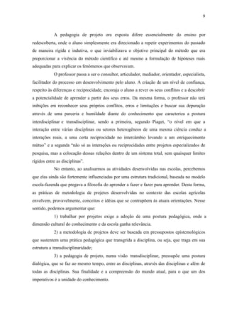 9
A pedagogia de projeto ora exposta difere essencialmente do ensino por
redescoberta, onde o aluno simplesmente era direcionado a repetir experimentos do passado
de maneira rígida e indutiva, o que inviabilizava o objetivo principal do método que era
proporcionar a vivência do método científico e até mesmo a formulação de hipóteses mais
adequadas para explicar os fenômenos que observavam.
O professor passa a ser o consultor, articulador, mediador, orientador, especialista,
facilitador do processo em desenvolvimento pelo aluno. A criação de um nível de confiança,
respeito às diferenças e reciprocidade, encoraja o aluno a rever os seus conflitos e a descobrir
a potencialidade de aprender a partir dos seus erros. Da mesma forma, o professor não terá
inibições em reconhecer seus próprios conflitos, erros e limitações e buscar sua depuração
através de uma parceria e humildade diante do conhecimento que caracteriza a postura
interdisciplinar e transdisciplinar, sendo a primeira, segundo Piaget, “o nível em que a
interação entre várias disciplinas ou setores heterogêneos de uma mesma ciência conduz a
interações reais, a uma certa reciprocidade no intercâmbio levando a um enriquecimento
mútuo” e a segunda “não só as interações ou reciprocidades entre projetos especializados de
pesquisa, mas a colocação dessas relações dentro de um sistema total, sem quaisquer limites
rígidos entre as disciplinas”.
No entanto, ao analisarmos as atividades desenvolvidas nas escolas, percebemos
que elas ainda são fortemente influenciadas por uma estrutura tradicional, baseada no modelo
escola-fazenda que pregava a filosofia do aprender a fazer e fazer para aprender. Desta forma,
as práticas de metodologia de projetos desenvolvidas no contexto das escolas agrícolas
envolvem, provavelmente, conceitos e idéias que se contrapõem às atuais orientações. Nesse
sentido, podemos argumentar que:
1) trabalhar por projetos exige a adoção de uma postura pedagógica, onde a
dimensão cultural do conhecimento e da escola ganha relevância.
2) a metodologia de projetos deve ser baseada em pressupostos epistemológicos
que sustentem uma prática pedagógica que transgrida a disciplina, ou seja, que traga em sua
estrutura a transdisciplinaridade;
3) a pedagogia de projeto, numa visão transdisciplinar, pressupõe uma postura
dialógica, que se faz ao mesmo tempo, entre as disciplinas, através das disciplinas e além de
todas as disciplinas. Sua finalidade e a compreensão do mundo atual, para o que um dos
imperativos é a unidade do conhecimento.
 