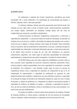 10
JUSTIFICATIVA
Ao analisarmos a trajetória das Escolas Agrotécnicas, percebemos que foram
estruturadas sob a escola tradicional e na metodologia da escola-fazenda que pregava a
filosofia “aprender a fazer e fazer para aprender”.
As inúmeras mudanças culturais que temos presenciado neste final de século vêm
exigindo um novo olhar sobre a escola. O modelo escolar institucionalmente reconhecido,
com tempos rígidos, distribuídos em disciplinas isoladas parece não dar conta da
complexidade que caracteriza a sociedade contemporânea.
O desenvolvimento de diferentes competências comunicativas e relacionais, a
capacidade de compreender e se posicionar diante do mundo da informação, de aprender em
situações novas, de conviver e acolher a diversidade são algumas das questões com as quais a
escola tem que se deparar, se deseja continuar sendo espaço de formação. Nessa construção
torna-se necessário, além de transmissão do conhecimento, evitar que o indivíduo navegue na
superficialidade das informações, oferecendo informações para que o mesmo possa aproveitá-
la da melhor forma possível ao longo de sua vida, não limitando-se aos primeiros
conhecimentos adquiridos, mas sendo capaz de aproveitar oportunidades de atualização,
aprofundamento e enriquecimento para poder acompanhar a evolução do mundo moderno.
As DCNEP indicam que está sendo exigido dos trabalhadores em doses cada vez
mais crescente, maior capacidade de raciocínio, autonomia intelectual, pensamento crítico,
iniciativa própria e espírito empreendedor, bem como capacidade de visualização e resolução
de problemas. Nos conduzem a uma formação escolar capaz de prover as pessoas de
competências básicas como a capacidade de expressão, de compreensão do que se lê, de
interpretação de representações; a capacidade de mobilização de esquemas de ação
progressivamente mais complexos, significativos nos mais diferentes contextos; a capacidade
de construção de mapas de relevância das informações disponíveis, tendo em vista a tomada
de decisões, a solução de problemas ou o atingimento de objetivos previamente traçados; a
capacidade de colaborar, de trabalhar em equipe, e, sobretudo, a capacidade de projetar o
novo, de criar um cenário de problemas, valores e circunstâncias em que somos lançados, e no
qual tivemos que agir solidariamente.
Os projetos de trabalho se inserem dentro desta perspectiva de mudança. Partindo
de situações problema, os alunos passam a participar de um rico processo de investigação
coletiva, utilizando variadas informações e se deparando com diversos pontos de vista.
 