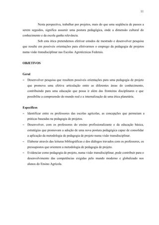 11
Nesta perspectiva, trabalhar por projetos, mais do que uma seqüência de passos a
serem seguidos, significa assumir uma postura pedagógica, onde a dimensão cultural do
conhecimento e da escola ganha relevância.
Sob esta ótica pretendemos efetivar estudos de mestrado e desenvolver pesquisa
que resulte em possíveis orientações para efetivarmos o emprego da pedagogia de projetos
numa visão transdisciplinar nas Escolas Agrotécnicas Federais.
OBJETIVOS
Geral
− Desenvolver pesquisa que resultem possíveis orientações para uma pedagogia de projeto
que promova uma efetiva articulação entre as diferentes áreas do conhecimento,
contribuindo para uma educação que possa ir além das fronteiras disciplinares e que
possibilite a compreensão do mundo real e a internalização de uma ética planetária.
Específicos
− Identificar entre os professores das escolas agrícolas, as concepções que permeiam a
práticas baseadas na pedagogia de projetos.
− Desenvolver, com os professores do ensino profissionalizante e da educação básica,
estratégias que promovam a adoção de uma nova postura pedagógica capaz de consolidar
a aplicação da metodologia de pedagogia de projeto numa visão transdisciplinar.
− Elaborar através das leituras bibliográficas e dos diálogos travados com os professores, os
pressupostos que orientem a metodologia de pedagogia de projeto.
− Evidenciar como pedagogia de projeto, numa visão transdisciplinar, pode contribuir para o
desenvolvimento das competências exigidas pelo mundo moderno e globalizado nos
alunos do Ensino Agrícola.
 