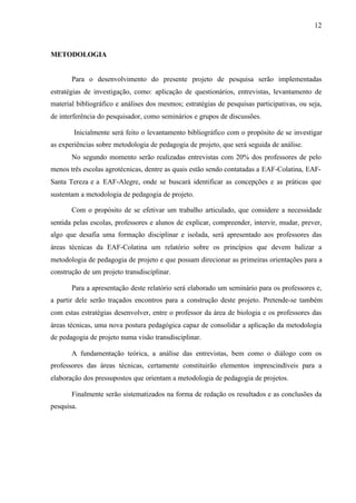 12
METODOLOGIA
Para o desenvolvimento do presente projeto de pesquisa serão implementadas
estratégias de investigação, como: aplicação de questionários, entrevistas, levantamento de
material bibliográfico e análises dos mesmos; estratégias de pesquisas participativas, ou seja,
de interferência do pesquisador, como seminários e grupos de discussões.
Inicialmente será feito o levantamento bibliográfico com o propósito de se investigar
as experiências sobre metodologia de pedagogia de projeto, que será seguida de análise.
No segundo momento serão realizadas entrevistas com 20% dos professores de pelo
menos três escolas agrotécnicas, dentre as quais estão sendo contatadas a EAF-Colatina, EAF-
Santa Tereza e a EAF-Alegre, onde se buscará identificar as concepções e as práticas que
sustentam a metodologia de pedagogia de projeto.
Com o propósito de se efetivar um trabalho articulado, que considere a necessidade
sentida pelas escolas, professores e alunos de explicar, compreender, intervir, mudar, prever,
algo que desafia uma formação disciplinar e isolada, será apresentado aos professores das
áreas técnicas da EAF-Colatina um relatório sobre os princípios que devem balizar a
metodologia de pedagogia de projeto e que possam direcionar as primeiras orientações para a
construção de um projeto transdisciplinar.
Para a apresentação deste relatório será elaborado um seminário para os professores e,
a partir dele serão traçados encontros para a construção deste projeto. Pretende-se também
com estas estratégias desenvolver, entre o professor da área de biologia e os professores das
áreas técnicas, uma nova postura pedagógica capaz de consolidar a aplicação da metodologia
de pedagogia de projeto numa visão transdisciplinar.
A fundamentação teórica, a análise das entrevistas, bem como o diálogo com os
professores das áreas técnicas, certamente constituirão elementos imprescindíveis para a
elaboração dos pressupostos que orientam a metodologia de pedagogia de projetos.
Finalmente serão sistematizados na forma de redação os resultados e as conclusões da
pesquisa.
 