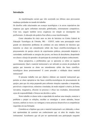 Introdução
As transformações sociais que vêm ocorrendo nos últimos anos provocaram
mudanças profundas no mundo do trabalho.
Os desafios estão relacionados aos avanços tecnológicos e às novas expectativas das
empresas que agora enfrentam mercados globalizados, extremamente competitivos.
Com isso, surgem também novas exigências em relação ao desempenho dos
profissionais. A educação não poderia ficar alheia a essas transformações.
Como educadora há cinco anos na área de laticínios no Centro Federal de
Educação Tecnológica de Uberaba, MG – CEFET, tenho uma preocupação muito
grande em demonstrar problemas do cotidiano em uma indústria de laticínios que
transmita ao aluno um entendimento sólido das bases científico-tecnológicas do
processamento de queijos através de experimentos práticos, procurando despertar a
curiosidade, mobilizando as energias dos jovens, em busca de descobertas, despertando
nos alunos o desejo de aprender e de participar da construção do próprio conhecimento.
Nessa perspectiva, a problemática que se apresenta se refere ao seguinte
questionamento: Qual o material instrucional a ser utilizado no ensino da produção de
queijos que transmita ao aluno um entendimento sólido das bases científico-
tecnológicas desse processamento? E como proceder a validação desse material
instrucional?
O presente trabalho tem por objetivo elaborar um material instrucional que
permita ao aluno apropriar-se das bases científico-tecnológicas do processamento de
queijos, para que ele esteja preparado para enfrentar situações esperadas e inesperadas,
previsíveis e imprevisíveis, rotineiras e inusitadas, de modo original e criativo, de forma
inovadora, imaginativa, eficiente no processo e eficaz nos resultados, demonstrando
senso de responsabilidade e firmeza nas decisões e ações.
Neste trabalho os alunos terão a capacidade de analisar uma situação, enunciar o
problema e propor as soluções, escolher as estratégias a serem adotadas, buscar
recursos, analisar os riscos e as vantagens e nesse processo desenvolver as competências
requeridas em sua formação.
Considera-se a hipótese que com o material instrucional a ser elaborado, o aluno
terá oportunidade de construir um conhecimento que vá além do simples fazer
instrumental. Acreditamos que ele por ter oportunizada uma participação enquanto
 