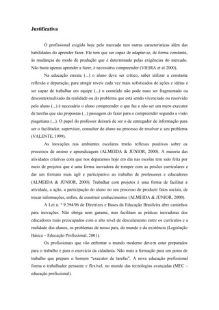 Justificativa
O profissional exigido hoje pelo mercado tem outras características além das
habilidades do aprender fazer. Ele tem que ser capaz de adaptar-se, de forma constante,
às mudanças do modo de produção que é determinado pelas exigências do mercado.
Não basta apenas aprender a fazer, é necessário compreender (VIEIRA et al 2000).
Na educação enxuta (...) o aluno deve ser crítico, saber utilizar a constante
reflexão e depuração, para atingir níveis cada vez mais sofisticados de ações e idéias e
ser capaz de trabalhar em equipe (...) o conteúdo não pode mais ser fragmentado ou
descontextualizado da realidade ou do problema que está sendo vivenciado ou resolvido
pelo aluno (...) é necessário o aluno compreender o que faz e não ser um mero executor
de tarefas que são propostas (...) passagem do fazer para o compreender segundo a visão
piagetiana (...). O papel do professor deixará de ser o de entregador de informação para
ser o facilitador, supervisor, consultor do aluno no processo de resolver o seu problema
(VALENTE, 1999).
As inovações nos ambientes escolares trarão reflexos positivos sobre os
processos de ensino e aprendizagem (ALMEIDA & JÚNIOR, 2000). A maioria das
atividades criativas com que nos deparamos hoje em dia nas escolas tem sido feita por
meio de projetos que é uma forma inovadora de romper com as prisões curriculares e
dar um formato mais ágil e participativo ao trabalho de professores e educadores
(ALMEIDA & JÚNIOR, 2000). Trabalhar com projetos é uma forma de facilitar a
atividade, a ação, a participação do aluno no seu processo de produzir fatos sociais, de
trocar informações, enfim, de construir conhecimentos (ALMEIDA & JÚNIOR, 2000).
A Lei n. º 9.394/96 de Diretrizes e Bases da Educação Brasileira abre caminhos
para inovações. Não obriga nem garante, mas facilitam as práticas inovadoras dos
educadores mais preocupados com o alto nível de descolamento entre os currículos e a
realidade dos alunos, os problemas de nosso país, do mundo e da existência (Legislação
Básica – Educação Profissional, 2001).
Os profissionais que vão enfrentar o mundo moderno devem estar preparados
para o trabalho e para o exercício da cidadania. Não mais a formação para um posto de
trabalho que prepare o homem “executor de tarefas”. A nova educação profissional
forma o trabalhador pensante e flexível, no mundo das tecnologias avançadas (MEC –
educação profissional).
 