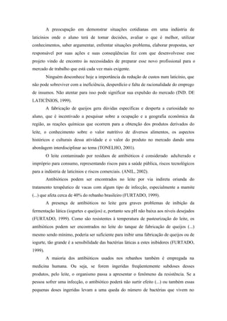 A preocupação em demonstrar situações cotidianas em uma indústria de
laticínios onde o aluno terá de tomar decisões, avaliar o que é melhor, utilizar
conhecimentos, saber argumentar, enfrentar situações problema, elaborar propostas, ser
responsável por suas ações e suas conseqüências fez com que desenvolvesse esse
projeto vindo de encontro às necessidades de preparar esse novo profissional para o
mercado de trabalho que está cada vez mais exigente.
Ninguém desconhece hoje a importância da redução de custos num laticínio, que
não pode sobreviver com a ineficiência, desperdício e falta de racionalidade do emprego
de insumos. Não atentar para isso pode significar sua expulsão do mercado (IND. DE
LATICÍNIOS, 1999).
A fabricação de queijos gera dúvidas específicas e desperta a curiosidade no
aluno, que é incentivado a pesquisar sobre a ocupação e a geografia econômica da
região, as reações químicas que ocorrem para a obtenção dos produtos derivados do
leite, o conhecimento sobre o valor nutritivo de diversos alimentos, os aspectos
históricos e culturais dessa atividade e o valor do produto no mercado dando uma
abordagem interdisciplinar ao tema (TONELHO, 2001).
O leite contaminado por resíduos de antibióticos é considerado adulterado e
impróprio para consumo, representando riscos para a saúde pública, riscos tecnológicos
para a indústria de laticínios e riscos comerciais. (ANIL, 2002).
Antibióticos podem ser encontrados no leite por via indireta oriunda do
tratamento terapêutico de vacas com algum tipo de infecção, especialmente a mamite
(...) que afeta cerca de 40% do rebanho brasileiro (FURTADO, 1999).
A presença de antibióticos no leite gera graves problemas de inibição da
fermentação lática (iogurtes e queijos) e, portanto seu pH não baixa aos níveis desejados
(FURTADO, 1999). Como são resistentes à temperatura de pasteurização do leite, os
antibióticos podem ser encontrados no leite do tanque de fabricação de queijos (...)
mesmo sendo mínimo, poderia ser suficiente para inibir uma fabricação de queijos ou de
iogurte, tão grande é a sensibilidade das bactérias láticas a estes inibidores (FURTADO,
1999).
A maioria dos antibióticos usados nos rebanhos também é empregada na
medicina humana. Ou seja, se forem ingeridas freqüentemente subdoses desses
produtos, pelo leite, o organismo passa a apresentar o fenômeno da resistência. Se a
pessoa sofrer uma infecção, o antibiótico poderá não surtir efeito (...) ou também essas
pequenas doses ingeridas levam a uma queda do número de bactérias que vivem no
 