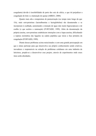coagulante) devido à insolubilidade de parte dos sais de cálcio, o que irá prejudicar a
coagulação do leite e a maturação do queijo (ABREU, 2000).
Quanto mais alta a temperatura de pasteurização (ou tempo mais longo do que
15s), mais soro-proteínas (lactoalbumina e lactoglobulina) são desnaturadas e se
incorporam à coalhada, aumentando a retenção de água (são muito higroscópicas) e de
coalho (o que acelera a maturação) (FURTADO, 1999). Além da desnaturação da
própria caseína, soro-proteínas estabelecem interações com a kapa-caseína, dificultando
a ruptura enzimática das ligações na cadeia peptídica que inicia a fase primária da
coagulação (FURTADO, 1999).
Diante desses problemas acima mencionados e com uma grande preocupação em
que o aluno participe para que desenvolva seu próprio conhecimento sendo criativos,
inovadores e responsáveis na solução de problemas cotidianos em uma indústria de
laticínios, propõe-se a desenvolver esse projeto, através de experimentos onde esses
itens serão abordados.
 