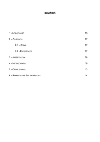 SUMÁRIO
1 - INTRODUÇÃO 03
2 - OBJETIVOS 07
2.1 - GERAL 07
2.2 - ESPECÍFICOS 07
3 - JUSTIFICATIVA 08
4 - METODOLOGIA 10
5 - CRONOGRAMA 13
6 - REFERÊNCIAS BIBLIOGRÁFICAS 14
 