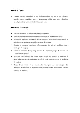 Objetivo Geral
• Elaborar material instrucional e sua fundamentação e proceder a sua validação,
criando assim, condições para a compreensão sólida das bases científico-
tecnológicas do processamento do leite e derivados.
Objetivos Específicos
• Verificar o impacto da qualidade higiênica da ordenha;
• Simular o impacto do tratamento térmico na redução da microbiota do leite;
• Demonstrar aos alunos a importância de se trabalhar com alimentos sem resíduos de
antibióticos na fabricação de queijos de massa fermentada;
• Enunciar o problema ocasionado pela estocagem do leite cru resfriado para a
fabricação de queijos;
• Identificar problemas do super aquecimento do leite na coagulação do mesmo, para
a fabricação de queijos;
• Despertar a curiosidade dos alunos para o desejo de aprender e participar da
construção do próprio conhecimento através de experimentos práticos na fabricação
de queijos;
• Desenvolver o espírito crítico e iniciativa dos alunos para questionar e propor ações
em busca de soluções de problemas que poderão ocorrer no cotidiano de uma
indústria de laticínios;
 