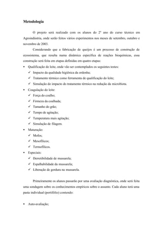 Metodologia
O projeto será realizado com os alunos do 2º ano do curso técnico em
Agroindústria, onde serão feitos vários experimentos nos meses de setembro, outubro e
novembro de 2003.
Considerando que a fabricação de queijos é um processo de construção de
ecossistema, que resulta numa dinâmica específica de reações bioquímicas, essa
construção será feita em etapas definidas em quatro etapas:
• Qualificação do leite, onde vão ser contemplados os seguintes testes:
ü Impacto da qualidade higiênica da ordenha;
ü Tratamento térmico como ferramenta de qualificação do leite;
ü Simulação do impacto do tratamento térmico na redução da microbiota.
• Coagulação do leite:
ü Força do coalho;
ü Firmeza da coalhada;
ü Tamanho do grão;
ü Tempo de agitação;
ü Temperatura mais agitação;
ü Simulação de filagem.
• Maturação:
ü Mofos;
ü Mesofílicos;
ü Termofílicos.
• Especiais:
ü Derretibilidade de mussarela;
ü Espalhabilidade da mussarela;
ü Liberação de gordura na mussarela.
Primeiramente os alunos passarão por uma avaliação diagnóstica, onde será feita
uma sondagem sobre os conhecimentos empíricos sobre o assunto. Cada aluno terá uma
pasta individual (portifólio) contendo:
• Auto-avaliação;
 