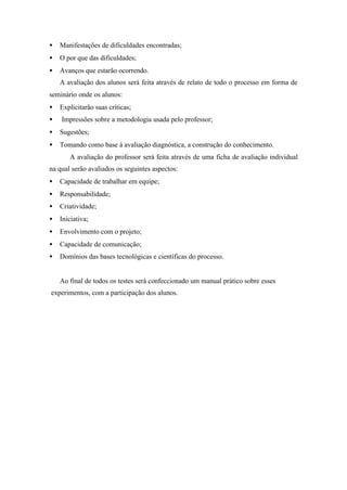 • Manifestações de dificuldades encontradas;
• O por que das dificuldades;
• Avanços que estarão ocorrendo.
A avaliação dos alunos será feita através de relato de todo o processo em forma de
seminário onde os alunos:
• Explicitarão suas críticas;
• Impressões sobre a metodologia usada pelo professor;
• Sugestões;
• Tomando como base à avaliação diagnóstica, a construção do conhecimento.
A avaliação do professor será feita através de uma ficha de avaliação individual
na qual serão avaliados os seguintes aspectos:
• Capacidade de trabalhar em equipe;
• Responsabilidade;
• Criatividade;
• Iniciativa;
• Envolvimento com o projeto;
• Capacidade de comunicação;
• Domínios das bases tecnológicas e científicas do processo.
Ao final de todos os testes será confeccionado um manual prático sobre esses
experimentos, com a participação dos alunos.
 