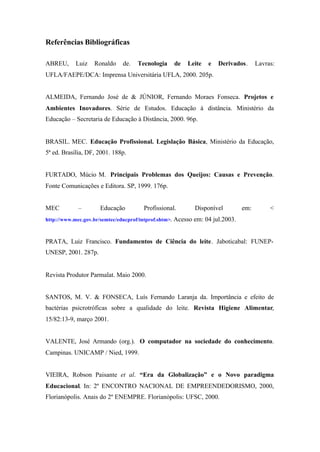 Referências Bibliográficas
ABREU, Luiz Ronaldo de. Tecnologia de Leite e Derivados. Lavras:
UFLA/FAEPE/DCA: Imprensa Universitária UFLA, 2000. 205p.
ALMEIDA, Fernando José de & JÚNIOR, Fernando Moraes Fonseca. Projetos e
Ambientes Inovadores. Série de Estudos. Educação à distância. Ministério da
Educação – Secretaria de Educação à Distância, 2000. 96p.
BRASIL. MEC. Educação Profissional. Legislação Básica, Ministério da Educação,
5ª ed. Brasília, DF, 2001. 188p.
FURTADO, Múcio M. Principais Problemas dos Queijos: Causas e Prevenção.
Fonte Comunicações e Editora. SP, 1999. 176p.
MEC – Educação Profissional. Disponível em: <
http://www.mec.gov.br/semtec/educprof/intprof.shtm>. Acesso em: 04 jul.2003.
PRATA, Luiz Francisco. Fundamentos de Ciência do leite. Jaboticabal: FUNEP-
UNESP, 2001. 287p.
Revista Produtor Parmalat. Maio 2000.
SANTOS, M. V. & FONSECA, Luís Fernando Laranja da. Importância e efeito de
bactérias psicrotróficas sobre a qualidade do leite. Revista Higiene Alimentar,
15/82:13-9, março 2001.
VALENTE, José Armando (org.). O computador na sociedade do conhecimento.
Campinas. UNICAMP / Nied, 1999.
VIEIRA, Robson Paisante et al. “Era da Globalização” e o Novo paradigma
Educacional. In: 2º ENCONTRO NACIONAL DE EMPREENDEDORISMO, 2000,
Florianópolis. Anais do 2º ENEMPRE. Florianópolis: UFSC, 2000.
 