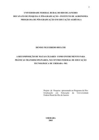 2
UNIVERSIDADE FEDERAL RURAL DO RIO DE JANEIRO
DECANATO DE PESQUISA E PÓS-GRADUAÇÃO - INSTITUTO DE AGRONOMIA
PROGRAMA DE PÓS-GRADUAÇÃO EM EDUCAÇÃO AGRÍCOLA
DENISE FIGUEIREDO BIULCHI
A RECOMPOSIÇÃO DE MATAS CILIARES COMO INSTRUMENTO PARA
PRÁTICAS TRANSDISCIPLINARES, NO CENTRO FEDERAL DE EDUCAÇÃO
TECNOLÓGICA DE UBERABA -MG
Projeto de Pesquisa apresentado ao Programa de Pós-
Graduação em Educação da Universidade
Federal Rural do Rio de Janeiro
UBERABA
2003
 