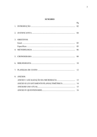 3
SUMÁRIO
Pg
1. INTRODUÇÃO ........................................................................................... 02
2. JUSTIFICATIVA ........................................................................................ 04
3. OBJETIVOS
Geral ............................................................................................................
Específicos ..................................................................................................
05
05
4. METODOLOGIA ........................................................................................ 06
5. CRONOGRAMA ........................................................................................ 08
6. BIBLIOGRAFIA ......................................................................................... 10
7. PLANILHA DE CUSTO ............................................................................ 12
8. ANEXOS
ANEXO I LOCALIZAÇÃO DA MICROBACIA ..................................... 13
ANEXO II LEVANTAMENTO PLANIALTIMÉTRICO........................... 14
ANEXOIII USO ATUAL............................................................................. 15
ANEXO IV QUESTIONÁRIO.................................................................... 16
 