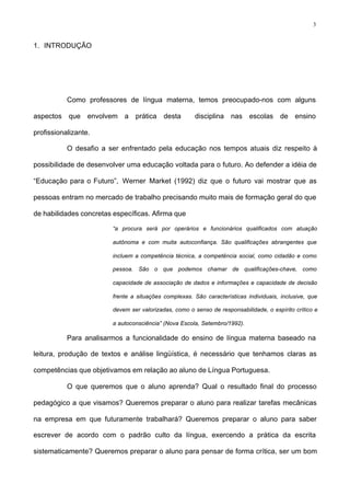 3
1. INTRODUÇÃO
Como professores de língua materna, temos preocupado-nos com alguns
aspectos que envolvem a prática desta disciplina nas escolas de ensino
profissionalizante.
O desafio a ser enfrentado pela educação nos tempos atuais diz respeito à
possibilidade de desenvolver uma educação voltada para o futuro. Ao defender a idéia de
“Educação para o Futuro”, Werner Market (1992) diz que o futuro vai mostrar que as
pessoas entram no mercado de trabalho precisando muito mais de formação geral do que
de habilidades concretas específicas. Afirma que
“a procura será por operários e funcionários qualificados com atuação
autônoma e com muita autoconfiança. São qualificações abrangentes que
incluem a competência técnica, a competência social, como cidadão e como
pessoa. São o que podemos chamar de qualificações-chave, como
capacidade de associação de dados e informações e capacidade de decisão
frente a situações complexas. São características individuais, inclusive, que
devem ser valorizadas, como o senso de responsabilidade, o espírito crítico e
a autoconsciência” (Nova Escola, Setembro/1992).
Para analisarmos a funcionalidade do ensino de língua materna baseado na
leitura, produção de textos e análise lingüística, é necessário que tenhamos claras as
competências que objetivamos em relação ao aluno de Língua Portuguesa.
O que queremos que o aluno aprenda? Qual o resultado final do processo
pedagógico a que visamos? Queremos preparar o aluno para realizar tarefas mecânicas
na empresa em que futuramente trabalhará? Queremos preparar o aluno para saber
escrever de acordo com o padrão culto da língua, exercendo a prática da escrita
sistematicamente? Queremos preparar o aluno para pensar de forma crítica, ser um bom
 