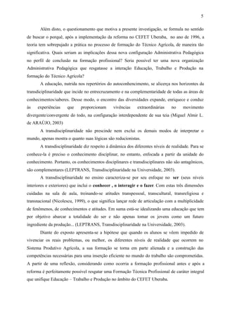 5
Além disto, o questionamento que motiva a presente investigação, se formula no sentido
de buscar o porquê, após a implementação da reforma no CEFET Uberaba, no ano de 1996, a
teoria tem sobrepujado a prática no processo de formação do Técnico Agrícola, de maneira tão
significativa. Quais seriam as implicações dessa nova configuração Administrativa Pedagógica
no perfil de conclusão na formação profissional? Seria possível ter uma nova organização
Administrativa Pedagógica que resgatasse a interação Educação, Trabalho e Produção na
formação do Técnico Agrícola?
A educação, nutrida nos repertórios do autoconhencimento, se alicerça nos horizontes da
transdiciplinaridade que incide no entrecruzamento e na complementaridade de todas as áreas de
conhecimentos/saberes. Desse modo, o encontro das diversidades expande, enriquece e conduz
às experiências que proporcionam vivências extraordinárias no movimento
divergente/convergente do todo, na configuração interdependente de sua teia (Miguel Almir L.
de ARAÚJO, 2003)
A transdisciplinaridade não prescinde nem exclui os demais modos de interpretar o
mundo, apenas mostra o quanto suas lógicas são reducionistas.
A transdisciplinaridade diz respeito à dinâmica dos diferentes níveis de realidade. Para se
conhece-la é preciso o conhecimento disciplinar, no entanto, enfocada a partir da unidade do
conhecimento. Portanto, os conhecimentos disciplinares e transdisciplinares não são antagônicos,
são complementares (LEPTRANS, Transdisciplinaridade na Universidade, 2003).
A transdisciplinaridade no ensino caracteriza-se por seu enfoque no ser (seus níveis
interiores e exteriores) que inclui o conhecer , o interagir e o fazer. Com estas três dimensões
cuidadas na sala de aula, treinando-se atitudes transpessoal, transcultural, transreligiosa e
transnacional (Nicolescu, 1999), o que significa lançar rede de articulação com a multiplicidade
de fenômenos, de conhecimentos e atitudes. Em suma está-se idealizando uma educação que tem
por objetivo abarcar a totalidade do ser e não apenas tomar os jovens como um futuro
ingrediente da produção... (LEPTRANS, Transdisciplinaridade na Universidade, 2003).
Diante do exposto apresenta-se a hipótese que quando os alunos se vêem impedido de
vivenciar os reais problemas, ou melhor, os diferentes níveis de realidade que ocorrem no
Sistema Produtivo Agrícola, a sua formação se torna em parte alienada e a construção das
competências necessárias para uma inserção eficiente no mundo do trabalho são comprometidas.
A partir de uma reflexão, considerando como ocorria a formação profissional antes e após a
reforma é perfeitamente possível resgatar uma Formação Técnica Profissional de caráter integral
que unifique Educação – Trabalho e Produção no âmbito do CEFET Uberaba.
 