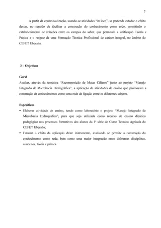 7
A partir da contextualização, usando-se atividades “in loco”, se pretende estudar o efeito
destas, no sentido de facilitar a construção do conhecimento como rede, permitindo o
estabelecimento de relações entre os campos do saber, que permitam a unificação Teoria e
Prática e o resgate de uma Formação Técnica Profissional de caráter integral, no âmbito do
CEFET Uberaba.
3 – Objetivos
Geral
Avaliar, através da temática “Recomposição de Matas Ciliares” junto ao projeto “Manejo
Integrado de Microbacia Hidrográfica”, a aplicação de atividades de ensino que promovam a
construção de conhecimentos como uma rede de ligação entre os diferentes saberes.
Específicos
§ Elaborar atividade de ensino, tendo como laboratório o projeto “Manejo Integrado de
Microbacia Hidrográfica”, para que seja utilizada como recurso de ensino didático
pedagógico nos processos formativos dos alunos da 1ª série do Curso Técnico Agrícola do
CEFET Uberaba;
§ Estudar o efeito da aplicação deste instrumento, avaliando se permite a construção do
conhecimento como rede, bem como uma maior integração entre diferentes disciplinas,
conceitos, teoria e prática.
 