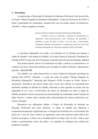 8
4 – Metodologia
A pesquisa para a Dissertação de Mestrado em Educação Profissional, será desenvolvida
no Projeto “Manejo Integrado de Microbacia Hidrográfica”, criado por Professores do CEFET e
aberto à participação da comunidade, contando hoje com um grande número de professores,
servidores e alunos engajados no mesmo.
Resumo do Projeto de Manejo Integrado de Microbacia Hidrográfica:
O Projeto consiste na elaboração e aplicação de levantamentos ou
diagnósticos físico-conservacionista, sócio econômico da quantidade e
qualidade da água, da fauna, da flora e do solo para a caracterização,
recuperação ambiental, monitoramento e avaliação das formas de uso de uma
microbacia hidrográfica de 136 hectares situada no CEFET de Uberaba.
A microbacia hidrográfica em estudo é um tributário do rio Uberaba que abastece a
cidade de Uberaba e está situado na Unidade I, do Centro Federal de Educação Tecnológica de
Uberaba (CEFET), numa área total 136 hectare, localizado dentro da área da Instituição. Anexo I
Este projeto permite, através de levantamento de dados, conhecer as características e as
condições das áreas, fornecendo subsídios para atividades de análise ambiental e planejamento
agrícolas. Anexo II e III.
Este trabalho vem sendo desenvolvido no Centro Federal de Educação tecnológica de
Uberaba MG (CEFET- Uberaba), e é parte das ações do projeto “Manejo Integrado de
Microbacia Hidrográfica”, financiado pelo Programa VITAE de apoio ao Ensino Técnico e
Agrotécnico. Pretende-se que através destas ações ocorra uma reflexão na comunidade para
possibilitar mudança de filosofia de trabalho, utilizando as áreas agrícolas de acordo com sua
capacidade de uso. Com o envolvimento dos alunos da instituição em todas as etapas do
trabalho, pretende-se iniciar um processo de conscientização da comunidade escolar, baseado em
dados técnicos e realizar ações concretas para conscientização dos futuros profissionais que
estamos formando.
Baseando-se nas informações obtidas, o Projeto de Dissertação de Mestrado em
Educação Profissional terá como referencia, as etapas do trabalho que objetivam a
recuperação/recomposição vegetal desta área. A Pesquisa será realizada com o envolvimento dos
alunos da 1ª série do Curso Técnico em Agricultura, onde serão propostas ações efetivas dos
mesmos na pesquisa. A ênfase será a atividade prática de campo, feita “in loco”, onde se quer
avaliar o posicionamento crítico dos alunos e as sugestões de mudanças para solução dos
problemas levantados.
 
