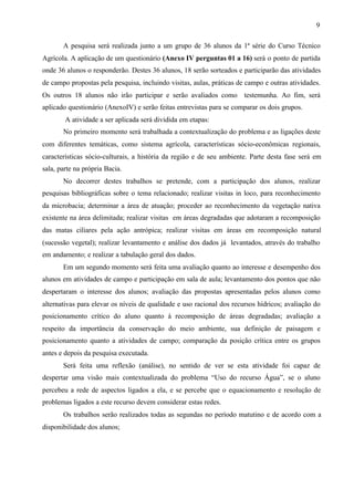 9
A pesquisa será realizada junto a um grupo de 36 alunos da 1ª série do Curso Técnico
Agrícola. A aplicação de um questionário (Anexo IV perguntas 01 a 16) será o ponto de partida
onde 36 alunos o responderão. Destes 36 alunos, 18 serão sorteados e participarão das atividades
de campo propostas pela pesquisa, incluindo visitas, aulas, práticas de campo e outras atividades.
Os outros 18 alunos não irão participar e serão avaliados como testemunha. Ao fim, será
aplicado questionário (AnexoIV) e serão feitas entrevistas para se comparar os dois grupos.
A atividade a ser aplicada será dividida em etapas:
No primeiro momento será trabalhada a contextualização do problema e as ligações deste
com diferentes temáticas, como sistema agrícola, características sócio-econômicas regionais,
características sócio-culturais, a história da região e de seu ambiente. Parte desta fase será em
sala, parte na própria Bacia.
No decorrer destes trabalhos se pretende, com a participação dos alunos, realizar
pesquisas bibliográficas sobre o tema relacionado; realizar visitas in loco, para reconhecimento
da microbacia; determinar a área de atuação; proceder ao reconhecimento da vegetação nativa
existente na área delimitada; realizar visitas em áreas degradadas que adotaram a recomposição
das matas ciliares pela ação antrópica; realizar visitas em áreas em recomposição natural
(sucessão vegetal); realizar levantamento e análise dos dados já levantados, através do trabalho
em andamento; e realizar a tabulação geral dos dados.
Em um segundo momento será feita uma avaliação quanto ao interesse e desempenho dos
alunos em atividades de campo e participação em sala de aula; levantamento dos pontos que não
despertaram o interesse dos alunos; avaliação das propostas apresentadas pelos alunos como
alternativas para elevar os níveis de qualidade e uso racional dos recursos hídricos; avaliação do
posicionamento crítico do aluno quanto à recomposição de áreas degradadas; avaliação a
respeito da importância da conservação do meio ambiente, sua definição de paisagem e
posicionamento quanto a atividades de campo; comparação da posição crítica entre os grupos
antes e depois da pesquisa executada.
Será feita uma reflexão (análise), no sentido de ver se esta atividade foi capaz de
despertar uma visão mais contextualizada do problema “Uso do recurso Água”, se o aluno
percebeu a rede de aspectos ligados a ela, e se percebe que o equacionamento e resolução de
problemas ligados a este recurso devem considerar estas redes.
Os trabalhos serão realizados todas as segundas no período matutino e de acordo com a
disponibilidade dos alunos;
 