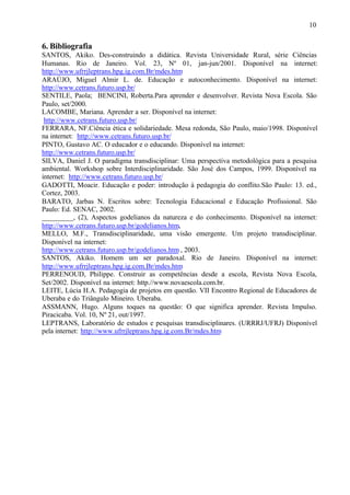 10
6. Bibliografia
SANTOS, Akiko. Des-construindo a didática. Revista Universidade Rural, série Ciências
Humanas. Rio de Janeiro. Vol. 23, Nº 01, jan-jun/2001. Disponível na internet:
http://www.ufrrjleptrans.hpg.ig.com.Br/mdes.htm
ARAÚJO, Miguel Almir L. de. Educação e autoconhecimento. Disponível na internet:
http://www.cetrans.futuro.usp.br/
SENTILE, Paola; BENCINI, Roberta.Para aprender e desenvolver. Revista Nova Escola. São
Paulo, set/2000.
LACOMBE, Mariana. Aprender a ser. Disponível na internet:
http://www.cetrans.futuro.usp.br/
FERRARA, NF.Ciência ética e solidariedade. Mesa redonda, São Paulo, maio/1998. Disponível
na internet: http://www.cetrans.futuro.usp.br/
PINTO, Gustavo AC. O educador e o educando. Disponível na internet:
http://www.cetrans.futuro.usp.br/
SILVA, Daniel J. O paradigma transdisciplinar: Uma perspectiva metodológica para a pesquisa
ambiental. Workshop sobre Interdisciplinaridade. São José dos Campos, 1999. Disponível na
internet: http://www.cetrans.futuro.usp.br/
GADOTTI, Moacir. Educação e poder: introdução à pedagogia do conflito.São Paulo: 13. ed.,
Cortez, 2003.
BARATO, Jarbas N. Escritos sobre: Tecnologia Educacional e Educação Profissional. São
Paulo: Ed. SENAC, 2002.
_________, (2), Aspectos godelianos da natureza e do conhecimento. Disponível na internet:
http://www.cetrans.futuro.usp.br/godelianos.htm,
MELLO, M.F., Transdisciplinaridade, uma visão emergente. Um projeto transdisciplinar.
Disponível na internet:
http://www.cetrans.futuro.usp.br/godelianos.htm , 2003.
SANTOS, Akiko. Homem um ser paradoxal. Rio de Janeiro. Disponível na internet:
http://www.ufrrjleptrans.hpg.ig.com.Br/mdes.htm
PERRENOUD, Philippe. Construir as competências desde a escola, Revista Nova Escola,
Set/2002. Disponível na internet: http.//www.novaescola.com.br.
LEITE, Lúcia H.A. Pedagogia de projetos em questão. VII Encontro Regional de Educadores de
Uberaba e do Triângulo Mineiro. Uberaba.
ASSMANN, Hugo. Alguns toques na questão: O que significa aprender. Revista Impulso.
Piracicaba. Vol. 10, Nº 21, out/1997.
LEPTRANS, Laboratório de estudos e pesquisas transdisciplinares. (URRRJ/UFRJ) Disponível
pela internet: http://www.ufrrjleptrans.hpg.ig.com.Br/mdes.htm
 