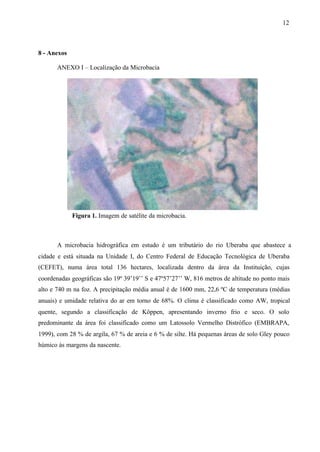 12
8 - Anexos
ANEXO I – Localização da Microbacia
Figura 1. Imagem de satélite da microbacia.
A microbacia hidrográfica em estudo é um tributário do rio Uberaba que abastece a
cidade e está situada na Unidade I, do Centro Federal de Educação Tecnológica de Uberaba
(CEFET), numa área total 136 hectares, localizada dentro da área da Instituição, cujas
coordenadas geográficas são 19º 39’19’’ S e 47º57’27’’ W, 816 metros de altitude no ponto mais
alto e 740 m na foz. A precipitação média anual é de 1600 mm, 22,6 ºC de temperatura (médias
anuais) e umidade relativa do ar em torno de 68%. O clima é classificado como AW, tropical
quente, segundo a classificação de Köppen, apresentando inverno frio e seco. O solo
predominante da área foi classificado como um Latossolo Vermelho Distrófico (EMBRAPA,
1999), com 28 % de argila, 67 % de areia e 6 % de silte. Há pequenas áreas de solo Gley pouco
húmico às margens da nascente.
 