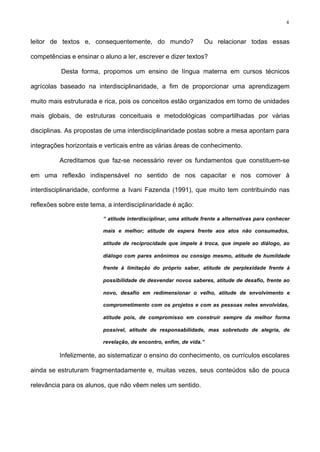 4
leitor de textos e, consequentemente, do mundo? Ou relacionar todas essas
competências e ensinar o aluno a ler, escrever e dizer textos?
Desta forma, propomos um ensino de língua materna em cursos técnicos
agrícolas baseado na interdisciplinaridade, a fim de proporcionar uma aprendizagem
muito mais estruturada e rica, pois os conceitos estão organizados em torno de unidades
mais globais, de estruturas conceituais e metodológicas compartilhadas por várias
disciplinas. As propostas de uma interdisciplinaridade postas sobre a mesa apontam para
integrações horizontais e verticais entre as várias áreas de conhecimento.
Acreditamos que faz-se necessário rever os fundamentos que constituem-se
em uma reflexão indispensável no sentido de nos capacitar e nos comover à
interdisciplinaridade, conforme a Ivani Fazenda (1991), que muito tem contribuindo nas
reflexões sobre este tema, a interdisciplinaridade é ação:
“ atitude interdisciplinar, uma atitude frente a alternativas para conhecer
mais e melhor; atitude de espera frente aos atos não consumados,
atitude de reciprocidade que impele à troca, que impele ao diálogo, ao
diálogo com pares anônimos ou consigo mesmo, atitude de humildade
frente à limitação do próprio saber, atitude de perplexidade frente à
possibilidade de desvendar novos saberes, atitude de desafio, frente ao
novo, desafio em redimensionar o velho, atitude de envolvimento e
comprometimento com os projetos e com as pessoas neles envolvidas,
atitude pois, de compromisso em construir sempre da melhor forma
possível, atitude de responsabilidade, mas sobretudo de alegria, de
revelação, de encontro, enfim, de vida.”
Infelizmente, ao sistematizar o ensino do conhecimento, os currículos escolares
ainda se estruturam fragmentadamente e, muitas vezes, seus conteúdos são de pouca
relevância para os alunos, que não vêem neles um sentido.
 