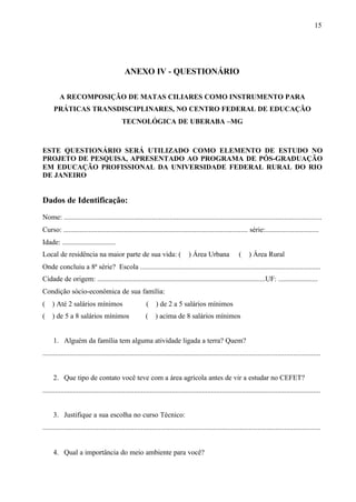 15
ANEXO IV - QUESTIONÁRIO
A RECOMPOSIÇÃO DE MATAS CILIARES COMO INSTRUMENTO PARA
PRÁTICAS TRANSDISCIPLINARES, NO CENTRO FEDERAL DE EDUCAÇÃO
TECNOLÓGICA DE UBERABA –MG
ESTE QUESTIONÁRIO SERÁ UTILIZADO COMO ELEMENTO DE ESTUDO NO
PROJETO DE PESQUISA, APRESENTADO AO PROGRAMA DE PÓS-GRADUAÇÃO
EM EDUCAÇÃO PROFISSIONAL DA UNIVERSIDADE FEDERAL RURAL DO RIO
DE JANEIRO
Dados de Identificação:
Nome: ................................................................................................................................................
Curso: ....................................................................................................... série:..............................
Idade: ..............................
Local de residência na maior parte de sua vida: ( ) Área Urbana ( ) Área Rural
Onde concluiu a 8ª série? Escola .....................................................................................................
Cidade de origem: ..............................................................................................UF: ......................
Condição sócio-econômica de sua família:
( ) Até 2 salários mínimos ( ) de 2 a 5 salários mínimos
( ) de 5 a 8 salários mínimos ( ) acima de 8 salários mínimos
1. Alguém da família tem alguma atividade ligada a terra? Quem?
...........................................................................................................................................................
2. Que tipo de contato você teve com a área agrícola antes de vir a estudar no CEFET?
...........................................................................................................................................................
3. Justifique a sua escolha no curso Técnico:
...........................................................................................................................................................
4. Qual a importância do meio ambiente para você?
 