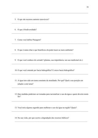 16
...........................................................................................................................................................
5. O que são recursos naturais renováveis?
...........................................................................................................................................................
6. O que é biodiversidade?
...........................................................................................................................................................
7. Como você define Paisagem?
...........................................................................................................................................................
8. O que é mata ciliar e que benefícios ela pode trazer ao meio ambiente?
.............................................................................................................................
9. O que você conhece do cerrado? (plantas, sua importância, seu uso medicinal etc.)
...........................................................................................................................................................
10. O que você entende por bacia hidrográfica? E micro bacia hidrográfica?
...........................................................................................................................................................
11. A água tem sido um tema constante da atualidade. Por quê? Qual a sua posição em
relação a este tema?
...........................................................................................................................................................
12. Que medidas poderiam ser tomadas para racionalizar o uso da água e quem deveria tomá-
las?
...........................................................................................................................................................
13. Você teria alguma sugestão para melhorar o uso da água na região? Quais?
...........................................................................................................................................................
14. Na sua visão, por que ocorre a degradação dos recursos hídricos?
...................................................................................................................................................
 