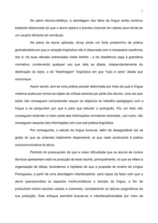 5
No plano técnico-didático, a abordagem dos fatos da língua ainda continua
bastante distanciada do que o aluno espera e precisa vivenciar em classe para tornar-se
um usuário eficiente do vernáculo.
No plano da teoria aplicada, vê-se ainda um forte predomínio de prática
gramaticalista em que a variação lingüística não é observada com a necessária coerência,
isto é: há duas atitudes extremadas neste âmbito - a da obediência cega à gramática
normativa, condenando qualquer uso que dela se afaste, independentemente da
destinação do texto; a da “libertinagem” lingüística em que “tudo é certo” desde que
comunique.
Assim sendo, tem-se uma prática escolar deformada por meio da qual a língua
materna acaba por tornar-se objeto de críticas severas por parte dos alunos, uma vez que
estes não conseguem compreender sequer os objetivos do trabalho pedagógico com a
língua e se perguntam por que e para que estudar o português. Por um lado não
conseguem entender a maior parte das informações normativas ilustradas ; por outro, não
conseguem associar tais informações com sua real prática lingüística.
Por conseguinte, o estudo da língua torna-se, além de desagradável (só se
gosta do que se entende) totalmente dispensável, já que nada acrescenta à prática
sociocomunicativa do aluno.
Partindo do pressuposto de que a maior dificuldade que os alunos de cursos
técnicos apresentam está na produção de texto escrito, principalmente, no que se refere à
organização de idéias, levantamos a hipótese de que a proposta de ensino de Língua
Portuguesa, a partir de uma abordagem interdisciplinar, será capaz de fazer com que o
aluno operacionalize os aspectos morfo-sintáticos e lexicais da língua, a fim de
produzirem textos escritos coesos e coerentes, considerando os fatores pragmáticos de
sua produção. Este enfoque permitirá buscar-se a interdisciplinaridade por meio da
 