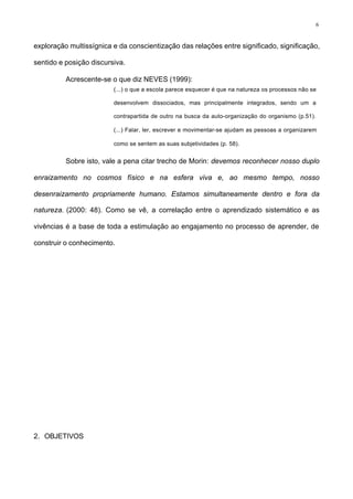 6
exploração multissígnica e da conscientização das relações entre significado, significação,
sentido e posição discursiva.
Acrescente-se o que diz NEVES (1999):
(...) o que a escola parece esquecer é que na natureza os processos não se
desenvolvem dissociados, mas principalmente integrados, sendo um a
contrapartida de outro na busca da auto-organização do organismo (p.51).
(...) Falar, ler, escrever e movimentar-se ajudam as pessoas a organizarem
como se sentem as suas subjetividades (p. 58).
Sobre isto, vale a pena citar trecho de Morin: devemos reconhecer nosso duplo
enraizamento no cosmos físico e na esfera viva e, ao mesmo tempo, nosso
desenraizamento propriamente humano. Estamos simultaneamente dentro e fora da
natureza. (2000: 48). Como se vê, a correlação entre o aprendizado sistemático e as
vivências é a base de toda a estimulação ao engajamento no processo de aprender, de
construir o conhecimento.
2. OBJETIVOS
 