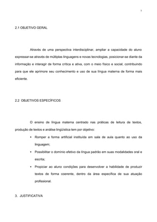 7
2.1 OBJETIVO GERAL
Através de uma perspectiva interdisciplinar, ampliar a capacidade do aluno
expressar-se através de múltiplas linguagens e novas tecnologias, posicionar-se diante da
informação e interagir de forma crítica e ativa, com o meio físico e social, contribuindo
para que ele aprimore seu conhecimento e uso de sua língua materna de forma mais
eficiente.
2.2 OBJETIVOS ESPECÍFICOS
O ensino de língua materna centrado nas práticas de leitura de textos,
produção de textos e análise lingüística tem por objetivo:
• Romper a forma artificial instituída em sala de aula quanto ao uso da
linguagem;
• Possibilitar o domínio efetivo da língua padrão em suas modalidades oral e
escrita;
• Propiciar ao aluno condições para desenvolver a habilidade de produzir
textos de forma coerente, dentro da área específica de sua atuação
profissional.
3. JUSTIFICATIVA
 