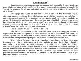 A estupidez racial Alguns parlamentares negros acham que quem é contra a criação de cotas raciais nas universidades pertence à "elite". Além de defender as cotas raciais, propõem a instituição do Estatuto da Igualdade Racial, uma idéia tão estapafúrdia que chega a criar uma classificação oficial de raças.  Dar espaço aos negros, ao contrário do que a paranóia dos deputados sugere, interessa a todos os brasileiros. O que não interessa aos brasileiros – brancos, negros, índios – é a estupidez racial. O projeto das cotas raciais e o tal estatuto racial, a pretexto de combater as imensas desigualdades sociais no país, não passam de uma calamidade. Nem se perca tempo dizendo que, ao privilegiarem essa ou aquela "raça", os projetos ferem o ditame constitucional segundo o qual todos são iguais perante a lei. E nem se perca tempo dizendo que isso é uma agressão frontal ao princípio republicano da igualdade.  É até pior: esses projetos são o ovo da serpente.  Eles forçam os brasileiros a criar uma identidade racial, numa negação acintosa à originalidade de nossa miscigenação – dado fundador de nossa identidade. Eles criam um conceito legal de raça. Se aprovados, o Brasil passará a ter "raças oficiais". Com essa asneira, estarão criadas condições ideais para gerar um clima de confrontação racial no país.  Sim, a maioria dos pobres são negros e pardos – e a melhor forma de combater essa desigualdade é criando oportunidades iguais, abrindo escolas, dando boa educação, oferecendo bons hospitais, gerando empregos. O Estado tem a missão de oferecer oportunidades iguais e bons serviços públicos – bons e universais. Quando se naufraga no pântano de ficar criando divisões raciais e étnicas, institui-se um Estado capaz apenas de fazer politicazinhas que prevêem a "inclusão" de uma "minoria" aqui, outra "minoria" ali. Não queremos ser uma federação de minorias. Queremos ser um país de cidadãos. É isso o que interessa a todos os brasileiros.  Andre Petry 