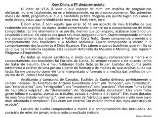 Com Dilma, o PT chega em quinto O leitor de VEJA já sabe o que esperar de mim: em matéria de prognósticos eleitorais, eu erro fatalmente, eu erro teimosamente, eu erro rumorosamente. Nos primeiros meses de 2008, prognostiquei que a candidata petista chegaria em quinto lugar. Dois anos e meio depois, estou aqui reivindicando meu erro. Errei, errei, errei. É bom errar. É bom repetir que errei. Só há um aspecto de meu trabalho de que realmente me orgulho: eu nunca tentei compreender a mente ou o comportamento de meus compatriotas. Eu me atormentaria se um dia, mesmo que por engano, acabasse acertando um resultado eleitoral. Os valores aos quais sou mais apegado ruiriam. Quem compreende a mente e o comportamento dos brasileiros é Valdemar Costa Neto. Quem compreende a mente e o comportamento dos brasileiros é a Mulher Melancia. Quem compreende a mente e o comportamento dos brasileiros é Chico Buarque. Eles sabem o que os brasileiros querem. Eu só sei o que os brasileiros repelem. Eles repelem Antonello da Messina e Memling. Eles repelem Pitágoras e Empédocles. De todos os nossos escritores, o único que conseguiu compreender a mente e o comportamento dos brasileiros foi Euclides da Cunha. Eu sempre recorro a ele quando tenho de tratar do assunto. Ele é meu Valdemar Costa Neto particular. Euclides da Cunha podia interpretar o caráter de uma pessoa a partir do formato e da medida de suas orelhas ou de sua testa. Eu me pergunto como ele teria interpretado o formato e a medida das orelhas de um eleitor do PT, como Chico Buarque. Analisando a campanha de Canudos, Euclides da Cunha delineou perfeitamente o caráter nacional. Os fanáticos de Antônio Conselheiro eram uns “broncos”, uns “primitivos”, uns “retardatários”, uns “retrógrados”, uns “impotentes”, uns “passivos”. Eles eram “uma turba de neuróticos vulgares”, de “desvairados”, de “desequilibrados incuráveis”. Eles eram “uma gente ínfima e suspeita, avessa ao trabalho, vezada à mândria e à rapina”. Eles eram dotados de uma “moralidade rudimentar”, com uma série de “atributos que impediam a vida num meio mais adiantado e complexo”. Eles eram um retorno “ao estádio mental dos tipos ancestrais da espécie”. Euclides da Cunha compreendeu a mente e o comportamento dos brasileiros. Ao contrário de mim, ele jamais teria errado o resultado eleitoral. Diogo Mainardi 