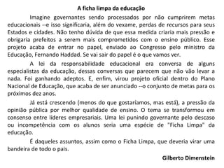 A ficha limpa da educação Imagine governantes sendo processados por não cumprirem metas educacionais --e isso significaria, além do vexame, perdas de recursos para seus Estados e cidades. Não tenho dúvida de que essa medida criaria mais pressão e obrigaria prefeitos a serem mais comprometidos com o ensino público. Esse projeto acaba de entrar no papel, enviado ao Congresso pelo ministro da Educação, Fernando Haddad. Se vai sair do papel é o que vamos ver.  A lei da responsabilidade educacional era conversa de alguns especialistas da educação, dessas conversas que parecem que não vão levar a nada. Foi ganhando adeptos. E, enfim, virou projeto oficial dentro do Plano Nacional de Educação, que acaba de ser anunciado --o conjunto de metas para os próximos dez anos.  Já está crescendo (menos do que gostaríamos, mas está), a pressão da opinião pública por melhor qualidade de ensino. O tema se transformou em consenso entre líderes empresariais. Uma lei punindo governante pelo descaso ou incompetência com os alunos seria uma espécie de "Ficha Limpa" da educação. É daqueles assuntos, assim como o Ficha Limpa, que deveria virar uma bandeira de todo o pais.  Gilberto Dimenstein 