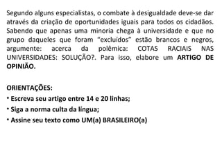 Segundo alguns especialistas, o combate à desigualdade deve-se dar através da criação de oportunidades iguais para todos os cidadãos. Sabendo que apenas uma minoria chega à universidade e que no grupo daqueles que foram “excluídos” estão brancos e negros, argumente: acerca da polêmica: COTAS RACIAIS NAS UNIVERSIDADES: SOLUÇÃO?. Para isso, elabore um  ARTIGO DE OPINIÃO. ORIENTAÇÕES: Escreva seu artigo entre 14 e 20 linhas; Siga a norma culta da língua; Assine seu texto como UM(a) BRASILEIRO(a) 