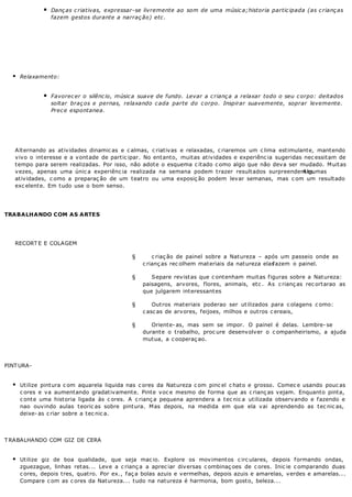 Danças criativas, expressar-se livremente ao som de uma música;historia participada (as crianças
fazem gestos durante a narração) etc.
Relaxamento:
Favorecer o silêncio, música suave de fundo. Levar a criança a relaxar todo o seu corpo: deitados
soltar braços e pernas, relaxando cada parte do corpo. Inspirar suavemente, soprar levemente.
Prece espontanea.
Alternando as atividades dinamic as e c almas, c riativas e relaxadas, c riaremos um c lima estimulante, mantendo
vivo o interesse e a vontade de partic ipar. No entanto, muitas atividades e experiênc ia sugeridas nec essitam de
tempo para serem realizadas. Por isso, não adote o esquema c itado c omo algo que não deva ser mudado. Muitas
vezes, apenas uma únic a experiênc ia realizada na semana podem trazer resultados surpreendentes.Algumas
atividades, c omo a preparaç ão de um teatro ou uma exposiç ão podem levar semanas, mas c om um resultado
exc elente. Em tudo use o bom senso.
TRABALHANDO COM AS ARTES
RECORT E E COLAGEM
§ c riaç ão de painel sobre a Natureza – após um passeio onde as
c rianç as rec olhem materiais da natureza elasfazem o painel.
§ Separe revistas que c ontenham muitas figuras sobre a Natureza:
paisagens, arvores, flores, animais, etc . As c rianç as rec ortarao as
que julgarem interessantes
§ Outros materiais poderao ser utilizados para c olagens c omo:
c asc as de arvores, feijoes, milhos e outros c ereais,
§ Oriente- as, mas sem se impor. O painel é delas. Lembre- se
durante o trabalho, proc ure desenvolver o c ompanheirismo, a ajuda
mutua, a c ooperaç ao.
PINTURA-
Utilize pintura c om aquarela liquida nas c ores da Natureza c om pinc el c hato e grosso. Comec e usando pouc as
c ores e va aumentando gradativamente. Pinte voc e mesmo de forma que as c rianç as vejam. Enquanto pinta,
c onte uma historia ligada às c ores. A c rianç a pequena aprendera a tec nic a utilizada observando e fazendo e
nao ouvindo aulas teoric as sobre pintura. Mas depois, na medida em que ela vai aprendendo as tec nic as,
deixe- as c riar sobre a tec nic a.
TRABALHANDO COM GIZ DE CERA
Utilize giz de boa qualidade, que seja mac io. Explore os movimentos c irc ulares, depois formando ondas,
zguezague, linhas retas... Leve a c rianç a a aprec iar diversas c ombinaç oes de c ores. Inic ie c omparando duas
c ores, depois tres, quatro. Por ex., faç a bolas azuis e vermelhas, depois azuis e amarelas, verdes e amarelas...
Compare c om as c ores da Natureza... tudo na natureza é harmonia, bom gosto, beleza...
 