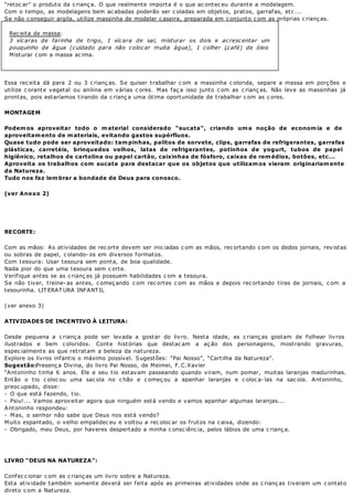 “retoc ar” o produto da c rianç a. O que realmente importa é o que ac ontec eu durante a modelagem.
Com o tempo, as modelagens bem ac abadas poderão ser c oladas em objetos, pratos, garrafas, etc ...
Se não c onseguir argila, utilize massinha de modelar c aseira, preparada em c onjunto c om as próprias c rianç as.
Rec eita de massa:
3 xícaras de farinha de trigo, 1 xícara de sal, misturar os dois e acrescentar um
pouquinho de água (cuidado para não colocar muita água), 1 colher (café) de óleo.
Misturar c om a massa ac ima.
Essa rec eita dá para 2 ou 3 c rianç as. Se quiser trabalhar c om a massinha c olorida, separe a massa em porç ões e
utilize c orante vegetal ou anilina em várias c ores. Mas faç a isso junto c om as c rianç as. Não leve as massinhas já
prontas, pois estaríamos tirando da c rianç a uma ótima oportunidade de trabalhar c om as c ores.
MONTAGEM
Podemos aproveitar todo o material considerado “sucata”, criando uma noção de economia e de
aproveitamento de materiais, evitando gastos supérfluos.
Quase tudo pode ser aproveitado: tampinhas, palitos de sorvete, clips, garrafas de refrigerantes, garrafas
plásticas, carretéis, brinquedos velhos, latas de refrigerantes, potinhos de yogurt, tubos de papel
higiênico, retalhos de cartolina ou papel cartão, caixinhas de fósforo, caixas de remédios, botões, etc...
Aproveita os trabalhos com sucata para destacar que os objetos que utilizamos vieram originariamente
da Natureza.
Tudo nos faz lembrar a bondade de Deus para conosco.
(ver Anexo 2)
RECORTE:
Com as mãos: As atividades de rec orte devem ser inic iadas c om as mãos, rec ortando c om os dedos jornais, revistas
ou sobras de papel, c olando- os em diversos formatos.
Com tesoura: Usar tesoura sem ponta, de boa qualidade.
Nada pior do que uma tesoura sem c orte.
Verifique antes se as c rianç as já possuem habilidades c om a tesoura.
Se não tiver, treine- as antes, c omeç ando c om rec ortes c om as mãos e depois rec ortando tiras de jornais, c om a
tesourinha. LIT ERAT URA INFANT IL
(ver anexo 3)
ATIVIDADES DE INCENTIVO À LEITURA:
Desde pequena a c rianç a pode ser levada a gostar do livro. Nesta idade, as c rianç as gostam de folhear livros
ilustrados e bem c oloridos. Conte histórias que destac am a aç ão dos personagens, mostrando gravuras,
espec ialmente as que retratam a beleza da natureza.
Explore os livros infantis o máximo possível. Sugestões: “Pai Nosso”, “Cartilha da Natureza”.
Sugestão:Presenç a Divina, do livro Pai Nosso, de Meimei, F.C.Xavier
“Antoninho tinha 6 anos. Ele e seu tio estavam passeando quando viram, num pomar, muitas laranjas madurinhas.
Então o tio c oloc ou uma sac ola no c hão e c omeç ou a apanhar laranjas e c oloc a- las na sac ola. Antoninho,
preoc upado, disse:
- O que está fazendo, tio.
- Psiu!... Vamos aproveitar agora que ninguém está vendo e vamos apanhar algumas laranjas...
Antoninho respondeu:
- Mas, o senhor não sabe que Deus nos está vendo?
Muito espantado, o velho empalidec eu e voltou a rec oloc ar os frutos na c aixa, dizendo:
- Obrigado, meu Deus, por haveres despertado a minha c onsc iênc ia, pelos lábios de uma c rianç a.
LIVRO “DEUS NA NATUREZA”:
Confec c ionar c om as c rianç as um livro sobre a Natureza.
Esta atividade também somente deverá ser feita após as primeiras atividades onde as c rianç as tiveram um c ontato
direto c om a Natureza.
 