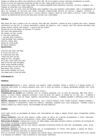 Separa as folhas de sulfite (de preferênc ia sulfite 40). No livro poderá c onstar materiais semelhante ao painel.
Dividir a turma em pequenos grupinhos de dois ou três. Cada grupo fic ará c om uma folha.
Oriente as c rianç as sem impor suas idéias. As c rianç as poderão fazer desenhos, pinturas, rec ortes, c olagens, etc ...
Prepare os materiais c om antec edênc ia.
Elas devem ter um c erto nível de liberdade para trabalhar c om suas próprias c riatividades. Mas o evangelizador já
deve ter ensinado as téc nic as que serão utilizadas (determinada téc nic a de pintura, c olagens, rec ortes...),
realizando antec ipadamente para que a c rianç a observe. Depois, deixe- as c riar sobre a téc nic a. T odo o trabalho
anterior já desenvolvido servirá de base para nortear sua c riatividade.
POESIA:
Não deixe de usar a poesia c om as c rianç as. Mas não leia. Dec lame. Lembre- se que a poesia tem ritmo. Coloque
sentimento no que faz. A c rianç a aprenderá a gostar da poesia e, c om o tempo, será tão natural dec lamar uma
poesia quanto c antar uma músic a - o que se faz por prazer.
Poesias do livro Pai Nosso, de Meimei, F.C.Xavier:
No c anto dos passarinhos,
No c ampo, no mar, na flor,
A vida está repetindo:
- Louvado seja o Senhor!...
T oda bondade mais simples,
Sinc era, nobre, leal,
Ajuda na c onstruç ão
Do Reino Celestial.
Quadrinhas:
Uma flor tão linda, tão bela,
A c huva fina que c ai,
É a Natureza que fala,
T odos nós tem um Pai.
Papai do Céu, obrigado,
Por tudo o que temos na vida,
Mas ac ima de tudo obrigado,
Pelas nossa mamãe querida.
Sei que tenho no c éu um Pai,
Mas estou feliz, Senhor,
Pois tenho também na T erra,
Um papai que é c heio de amor.
ATIVIDADE 21
MÚSICA:
Musicalização:Explore o ritmo, músic as c om gestos, rodas c antadas. Utilize a músic a e a poesia juntas. O
resultado será ótimo. A c rianç a pequena vibra c om o ritmo da músic a. A poesia dec lamada também tem ritmo.
Explore- o.
Bandinha rítmica:proc ure formar uma bandinha rítmic a,
Trabalhando os sons:Proc ure trabalhar c om as c rianç as pequenas c om os sons da natureza. Não será difíc il
gravar: a c huva c aindo, pássaros c antando, o som do grilo, da c igarra, os latidos de um c ão, etc ... T rabalhe a
diferenç a dos sons: sons de metal, madeira, instrumentos music ais... T rabalhe também a diferenç a entre ruído e
músic a.
Música clássica:Nas atividades de relaxamento, use a músic a c lássic a c omo “fundo music al”. Explore também o
silênc io, durante o relaxamento: todos em silênc io, relaxados, poderão ouvir sons longínquos. T ambém utilize a
músic a c lássic a ou músic a suave, nas atividades de artes plástic as.
DANÇA:
Voc ê pode inic iar as atividades de danç a c om brinc adeiras de rodas e depois evoluir para c oreografias melhor
elaboradas.
Dança criativa:Ao som de uma músic a, violão, piano ou disc o, as c rianç as ac ompanham o ritmo, danç ando
livremente. Os movimentos ac ompanham o ritmo: lento, moderado ou rápido.
Brincando de Roda:As c rianç as em c írc ulo, de mãos dadas. Uma delas tentará c onduzir as demais na formaç ão de
um c arac ol, enrolando e depois desenrolando
Expressão corporal:Ao som de uma músic a, expressar livremente temas da vida real: tempestade, vento, brisa,
primavera, pássaros, etc ...
Primeiros passos:As c rianç as em semic írc ulo. A evangelizadora na frente, fará gestos e passos de danç a
livremente. As demais exec utam os mesmos passos.
Proc ure c onsultar uma danç arina ou alguém que estude danç a. Partic ipe de Enc ontros regionais sobre arte. Estude
e se dedique ao trabalho. T udo é possível se voc ê quiser realmente.
 