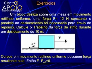 Exercícios

       Um bloco desliza sobre uma mesa em movimento
retilíneo uniforme, uma força F= 12 N constante e
paralela ao deslocamento foi necessária para tira-lo do
repouso. Calcule o Trabalho da força de atrito durante
um deslocamento de 10 m.




Corpos em movimento retilíneo uniforme possuem força
resultante nula. Então F- FAT=0
 