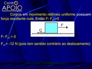 Corpos em movimento retilíneo uniforme possuem
força resultante nula. Então F- FAT=0




F- FAT = 0
FAT= -12 N (pois tem sentido contrário ao deslocamento)

 τ = FAT .d
τ = −12.10 = −120 J
 