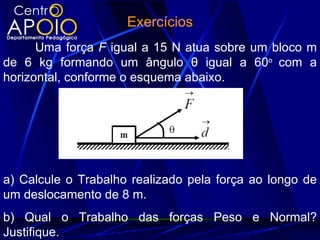 Exercícios
      Uma força F igual a 15 N atua sobre um bloco m
de 6 kg formando um ângulo θ igual a 60o com a
horizontal, conforme o esquema abaixo.




a) Calcule o Trabalho realizado pela força ao longo de
um deslocamento de 8 m.
b) Qual o Trabalho das forças Peso e Normal?
Justifique.
 