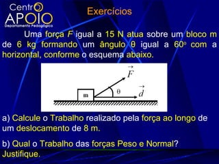 Exercícios

      Uma força F igual a 15 N atua sobre um bloco m
de 6 kg formando um ângulo θ igual a 60o com a
horizontal, conforme o esquema abaixo.




a) Calcule o Trabalho realizado pela força ao longo de
um deslocamento de 8 m.
b) Qual o Trabalho das forças Peso e Normal?
Justifique.
 