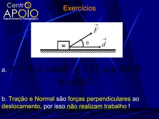 Exercícios




a.   τ = F .d . cos θ τ = 15. cos 60 .8     o

                  τ = 60 J
b. Tração e Normal são forças perpendiculares ao
deslocamento, por isso não realizam trabalho !
 