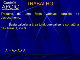 TRABALHO
Trabalho de      uma    força   variável    paralela   ao
deslocamento.

     Basta calcular a área total, que vai ser a somatória
das áreas 1, 2 e 3:

      ( B + b).h       A2 = B.h                 b.h
 A1 =                                      A3 =
           2                                     2
   AT = A1+ A2+ A3
 
