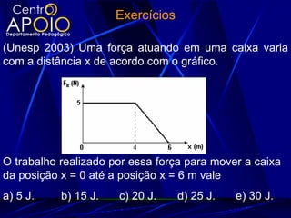 Exercícios

(Unesp 2003) Uma força atuando em uma caixa varia
com a distância x de acordo com o gráfico.




O trabalho realizado por essa força para mover a caixa
da posição x = 0 até a posição x = 6 m vale
a) 5 J.    b) 15 J.   c) 20 J.     d) 25 J.   e) 30 J.
 