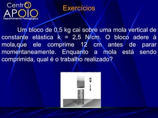Exercícios


     Um bloco de 0,5 kg cai sobre uma mola vertical de
constante elástica k = 2,5 N/cm. O bloco adere à
mola,que ele comprime 12 cm antes de parar
momentaneamente. Enquanto a mola está sendo
comprimida, qual é o trabalho realizado?
 