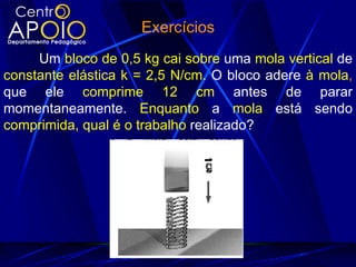 Exercícios
     Um bloco de 0,5 kg cai sobre uma mola vertical de
constante elástica k = 2,5 N/cm. O bloco adere à mola,
que ele comprime 12 cm antes de parar
momentaneamente. Enquanto a mola está sendo
comprimida, qual é o trabalho realizado?
 