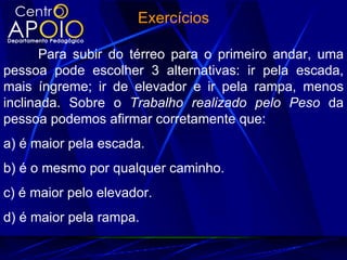Exercícios

       Para subir do térreo para o primeiro andar, uma
pessoa pode escolher 3 alternativas: ir pela escada,
mais íngreme; ir de elevador e ir pela rampa, menos
inclinada. Sobre o Trabalho realizado pelo Peso da
pessoa podemos afirmar corretamente que:
a) é maior pela escada.
b) é o mesmo por qualquer caminho.
c) é maior pelo elevador.
d) é maior pela rampa.
 