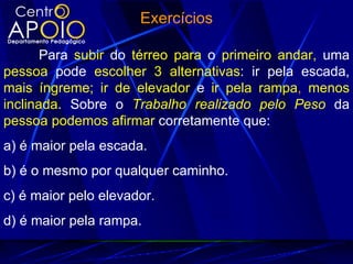 Exercícios

       Para subir do térreo para o primeiro andar, uma
pessoa pode escolher 3 alternativas: ir pela escada,
mais íngreme; ir de elevador e ir pela rampa, menos
inclinada. Sobre o Trabalho realizado pelo Peso da
pessoa podemos afirmar corretamente que:
a) é maior pela escada.
b) é o mesmo por qualquer caminho.
c) é maior pelo elevador.
d) é maior pela rampa.
 
